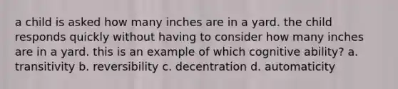 a child is asked how many inches are in a yard. the child responds quickly without having to consider how many inches are in a yard. this is an example of which cognitive ability? a. transitivity b. reversibility c. decentration d. automaticity