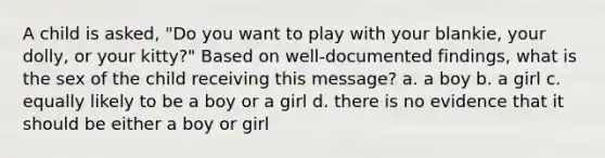 A child is asked, "Do you want to play with your blankie, your dolly, or your kitty?" Based on well-documented findings, what is the sex of the child receiving this message? a. a boy b. a girl c. equally likely to be a boy or a girl d. there is no evidence that it should be either a boy or girl