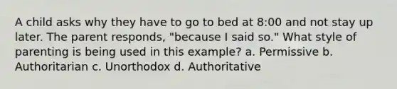 A child asks why they have to go to bed at 8:00 and not stay up later. The parent responds, "because I said so." What style of parenting is being used in this example? a. Permissive b. Authoritarian c. Unorthodox d. Authoritative