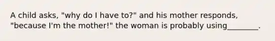 A child asks, "why do I have to?" and his mother responds, "because I'm the mother!" the woman is probably using________.