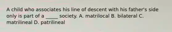 A child who associates his line of descent with his father's side only is part of a _____ society. A. matrilocal B. bilateral C. matrilineal D. patrilineal