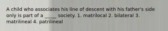 A child who associates his line of descent with his father's side only is part of a _____ society. 1. matrilocal 2. bilateral 3. matrilineal 4. patrilineal