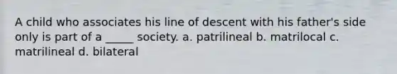 A child who associates his line of descent with his father's side only is part of a _____ society. a. patrilineal b. matrilocal c. matrilineal d. bilateral