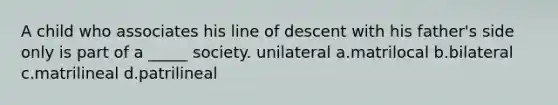 A child who associates his line of descent with his father's side only is part of a _____ society. unilateral a.matrilocal b.bilateral c.matrilineal d.patrilineal