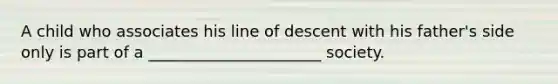 A child who associates his line of descent with his father's side only is part of a ______________________ society.