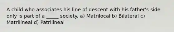 A child who associates his line of descent with his father's side only is part of a _____ society. a) Matrilocal b) Bilateral c) Matrilineal d) Patrilineal