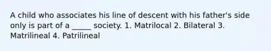 A child who associates his line of descent with his father's side only is part of a _____ society. 1. Matrilocal 2. Bilateral 3. Matrilineal 4. Patrilineal