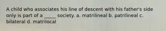 A child who associates his line of descent with his father's side only is part of a _____ society. a. matrilineal b. patrilineal c. bilateral d. matrilocal