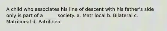 A child who associates his line of descent with his father's side only is part of a _____ society. a. Matrilocal b. Bilateral c. Matrilineal d. Patrilineal