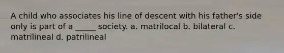 A child who associates his line of descent with his father's side only is part of a _____ society. a. matrilocal b. bilateral c. matrilineal d. patrilineal