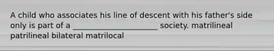 A child who associates his line of descent with his father's side only is part of a ______________________ society. matrilineal patrilineal bilateral matrilocal