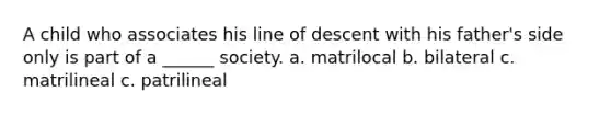 A child who associates his line of descent with his father's side only is part of a ______ society. a. matrilocal b. bilateral c. matrilineal c. patrilineal