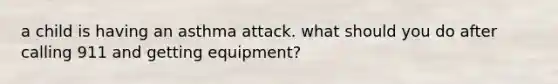 a child is having an asthma attack. what should you do after calling 911 and getting equipment?