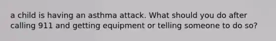 a child is having an asthma attack. What should you do after calling 911 and getting equipment or telling someone to do so?