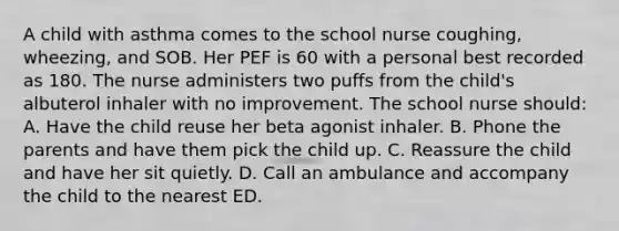 A child with asthma comes to the school nurse coughing, wheezing, and SOB. Her PEF is 60 with a personal best recorded as 180. The nurse administers two puffs from the child's albuterol inhaler with no improvement. The school nurse should: A. Have the child reuse her beta agonist inhaler. B. Phone the parents and have them pick the child up. C. Reassure the child and have her sit quietly. D. Call an ambulance and accompany the child to the nearest ED.