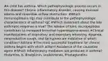 #A child has asthma. Which pathophysiologic process occurs in this disease? Chronic inflammatory disorder, causing mucosal edema and reversible airflow obstruction. #Which immunoglobulin (Ig) may contribute to the pathophysiologic characteristics of asthma? IgE #Which statement about the late asthmatic response is true? The release of toxic neuropeptides contributes to increased bronchial hyperresponsiveness.#Clinical manifestations of inspiratory and expiratory wheezing, dyspnea, nonproductive cough, and tachypnea are indicative of which condition? Asthma #The most successful treatment for chronic asthma begins with which action? Avoidance of the causative agent #Which inflammatory mediators are produced in asthma? Histamine, b. Bradykinin, Leukotrienes, Prostaglandins