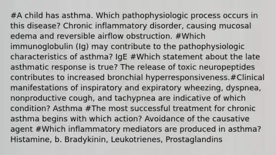 #A child has asthma. Which pathophysiologic process occurs in this disease? Chronic inflammatory disorder, causing mucosal edema and reversible airflow obstruction. #Which immunoglobulin (Ig) may contribute to the pathophysiologic characteristics of asthma? IgE #Which statement about the late asthmatic response is true? The release of toxic neuropeptides contributes to increased bronchial hyperresponsiveness.#Clinical manifestations of inspiratory and expiratory wheezing, dyspnea, nonproductive cough, and tachypnea are indicative of which condition? Asthma #The most successful treatment for chronic asthma begins with which action? Avoidance of the causative agent #Which inflammatory mediators are produced in asthma? Histamine, b. Bradykinin, Leukotrienes, Prostaglandins