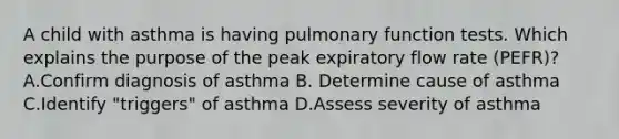 A child with asthma is having pulmonary function tests. Which explains the purpose of the peak expiratory flow rate (PEFR)? A.Confirm diagnosis of asthma B. Determine cause of asthma C.Identify "triggers" of asthma D.Assess severity of asthma