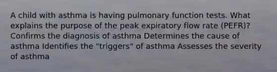 A child with asthma is having pulmonary function tests. What explains the purpose of the peak expiratory flow rate (PEFR)? Confirms the diagnosis of asthma Determines the cause of asthma Identifies the "triggers" of asthma Assesses the severity of asthma