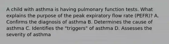 A child with asthma is having pulmonary function tests. What explains the purpose of the peak expiratory flow rate (PEFR)? A. Confirms the diagnosis of asthma B. Determines the cause of asthma C. Identifies the "triggers" of asthma D. Assesses the severity of asthma