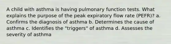 A child with asthma is having pulmonary function tests. What explains the purpose of the peak expiratory flow rate (PEFR)? a. Confirms the diagnosis of asthma b. Determines the cause of asthma c. Identifies the "triggers" of asthma d. Assesses the severity of asthma