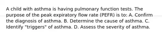 A child with asthma is having pulmonary function tests. The purpose of the peak expiratory flow rate (PEFR) is to: A. Confirm the diagnosis of asthma. B. Determine the cause of asthma. C. Identify "triggers" of asthma. D. Assess the severity of asthma.