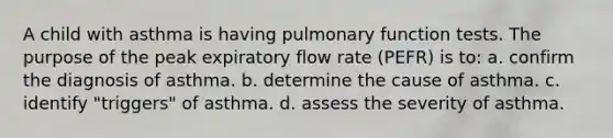 A child with asthma is having pulmonary function tests. The purpose of the peak expiratory flow rate (PEFR) is to: a. confirm the diagnosis of asthma. b. determine the cause of asthma. c. identify "triggers" of asthma. d. assess the severity of asthma.