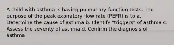 A child with asthma is having pulmonary function tests. The purpose of the peak expiratory flow rate (PEFR) is to a. Determine the cause of asthma b. Identify "triggers" of asthma c. Assess the severity of asthma d. Confirm the diagnosis of asthma