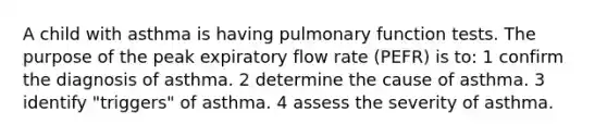 A child with asthma is having pulmonary function tests. The purpose of the peak expiratory flow rate (PEFR) is to: 1 confirm the diagnosis of asthma. 2 determine the cause of asthma. 3 identify "triggers" of asthma. 4 assess the severity of asthma.