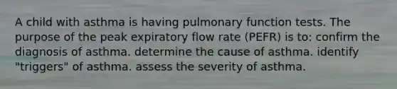 A child with asthma is having pulmonary function tests. The purpose of the peak expiratory flow rate (PEFR) is to: confirm the diagnosis of asthma. determine the cause of asthma. identify "triggers" of asthma. assess the severity of asthma.