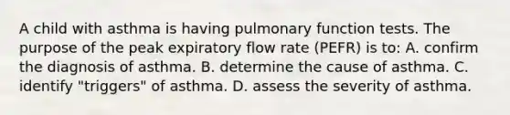 A child with asthma is having pulmonary function tests. The purpose of the peak expiratory flow rate (PEFR) is to: A. confirm the diagnosis of asthma. B. determine the cause of asthma. C. identify "triggers" of asthma. D. assess the severity of asthma.