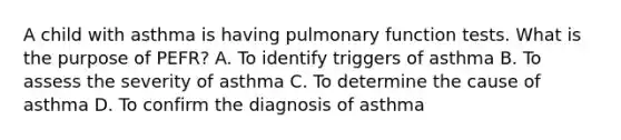 A child with asthma is having pulmonary function tests. What is the purpose of PEFR? A. To identify triggers of asthma B. To assess the severity of asthma C. To determine the cause of asthma D. To confirm the diagnosis of asthma