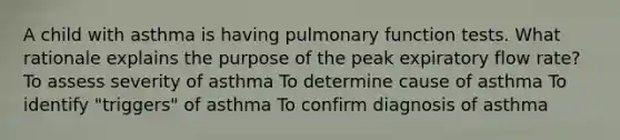 A child with asthma is having pulmonary function tests. What rationale explains the purpose of the peak expiratory flow rate? To assess severity of asthma To determine cause of asthma To identify "triggers" of asthma To confirm diagnosis of asthma