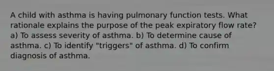 A child with asthma is having pulmonary function tests. What rationale explains the purpose of the peak expiratory flow rate? a) To assess severity of asthma. b) To determine cause of asthma. c) To identify "triggers" of asthma. d) To confirm diagnosis of asthma.