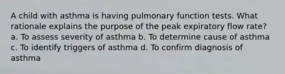 A child with asthma is having pulmonary function tests. What rationale explains the purpose of the peak expiratory flow rate? a. To assess severity of asthma b. To determine cause of asthma c. To identify triggers of asthma d. To confirm diagnosis of asthma