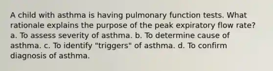 A child with asthma is having pulmonary function tests. What rationale explains the purpose of the peak expiratory flow rate? a. To assess severity of asthma. b. To determine cause of asthma. c. To identify "triggers" of asthma. d. To confirm diagnosis of asthma.