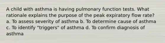 A child with asthma is having pulmonary function tests. What rationale explains the purpose of the peak expiratory flow rate? a. To assess severity of asthma b. To determine cause of asthma c. To identify "triggers" of asthma d. To confirm diagnosis of asthma