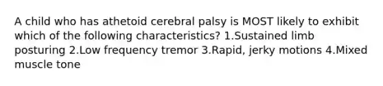 A child who has athetoid cerebral palsy is MOST likely to exhibit which of the following characteristics? 1.Sustained limb posturing 2.Low frequency tremor 3.Rapid, jerky motions 4.Mixed muscle tone