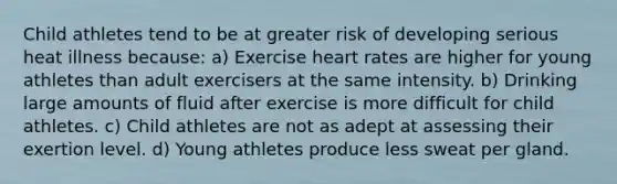 Child athletes tend to be at greater risk of developing serious heat illness because: a) Exercise heart rates are higher for young athletes than adult exercisers at the same intensity. b) Drinking large amounts of fluid after exercise is more difficult for child athletes. c) Child athletes are not as adept at assessing their exertion level. d) Young athletes produce less sweat per gland.