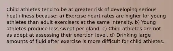 Child athletes tend to be at greater risk of developing serious heat illness because: a) Exercise heart rates are higher for young athletes than adult exercisers at the same intensity. b) Young athletes produce less sweat per gland. c) Child athletes are not as adept at assessing their exertion level. d) Drinking large amounts of fluid after exercise is more difficult for child athletes.