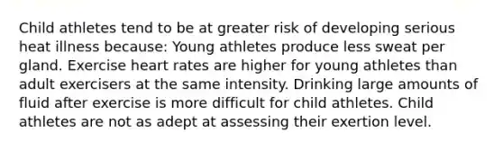 Child athletes tend to be at greater risk of developing serious heat illness because: Young athletes produce less sweat per gland. Exercise heart rates are higher for young athletes than adult exercisers at the same intensity. Drinking large amounts of fluid after exercise is more difficult for child athletes. Child athletes are not as adept at assessing their exertion level.