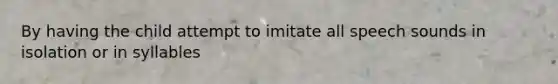 By having the child attempt to imitate all speech sounds in isolation or in syllables
