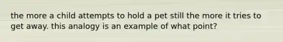 the more a child attempts to hold a pet still the more it tries to get away. this analogy is an example of what point?