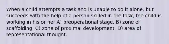 When a child attempts a task and is unable to do it alone, but succeeds with the help of a person skilled in the task, the child is working in his or her A) preoperational stage. B) zone of scaffolding. C) zone of proximal development. D) area of representational thought.