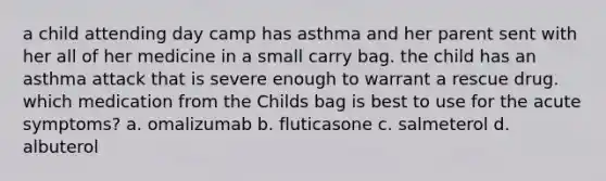 a child attending day camp has asthma and her parent sent with her all of her medicine in a small carry bag. the child has an asthma attack that is severe enough to warrant a rescue drug. which medication from the Childs bag is best to use for the acute symptoms? a. omalizumab b. fluticasone c. salmeterol d. albuterol