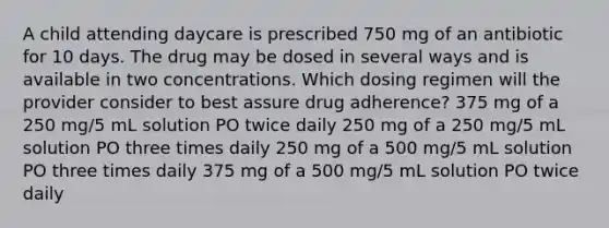 A child attending daycare is prescribed 750 mg of an antibiotic for 10 days. The drug may be dosed in several ways and is available in two concentrations. Which dosing regimen will the provider consider to best assure drug adherence? 375 mg of a 250 mg/5 mL solution PO twice daily 250 mg of a 250 mg/5 mL solution PO three times daily 250 mg of a 500 mg/5 mL solution PO three times daily 375 mg of a 500 mg/5 mL solution PO twice daily