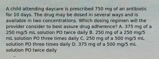 A child attending daycare is prescribed 750 mg of an antibiotic for 10 days. The drug may be dosed in several ways and is available in two concentrations. Which dosing regimen will the provider consider to best assure drug adherence? A. 375 mg of a 250 mg/5 mL solution PO twice daily B. 250 mg of a 250 mg/5 mL solution PO three times daily C. 250 mg of a 500 mg/5 mL solution PO three times daily D. 375 mg of a 500 mg/5 mL solution PO twice daily