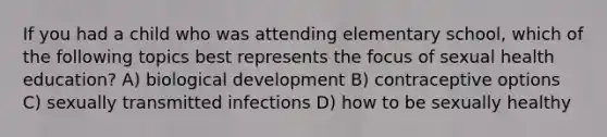 If you had a child who was attending elementary school, which of the following topics best represents the focus of sexual health education? A) biological development B) contraceptive options C) sexually transmitted infections D) how to be sexually healthy