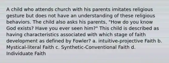 A child who attends church with his parents imitates religious gesture but does not have an understanding of these religious behaviors. The child also asks his parents, "How do you know God exists? Have you ever seen him?" This child is described as having characteristics associated with which stage of faith development as defined by Fowler? a. intuitive-projective Faith b. Mystical-literal Faith c. Synthetic-Conventional Faith d. Individuate Faith