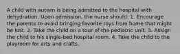 A child with autism is being admitted to the hospital with dehydration. Upon admission, the nurse should: 1. Encourage the parents to avoid bringing favorite toys from home that might be lost. 2. Take the child on a tour of the pediatric unit. 3. Assign the child to his single-bed hospital room. 4. Take the child to the playroom for arts and crafts.